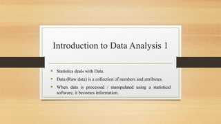 Introduction to Data Analysis 1
 Statistics deals with Data.
 Data (Raw data) is a collection of numbers and attributes.
 When data is processed / manipulated using a statistical
software, it becomes information.
 
