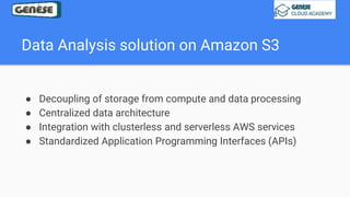 Data Analysis solution on Amazon S3
● Decoupling of storage from compute and data processing
● Centralized data architecture
● Integration with clusterless and serverless AWS services
● Standardized Application Programming Interfaces (APIs)
 