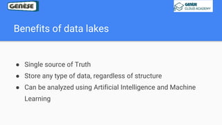 Benefits of data lakes
● Single source of Truth
● Store any type of data, regardless of structure
● Can be analyzed using Artificial Intelligence and Machine
Learning
 
