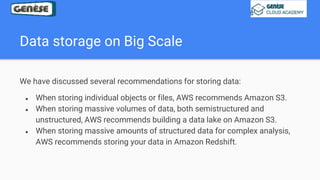 Data storage on Big Scale
We have discussed several recommendations for storing data:
● When storing individual objects or files, AWS recommends Amazon S3.
● When storing massive volumes of data, both semistructured and
unstructured, AWS recommends building a data lake on Amazon S3.
● When storing massive amounts of structured data for complex analysis,
AWS recommends storing your data in Amazon Redshift.
 