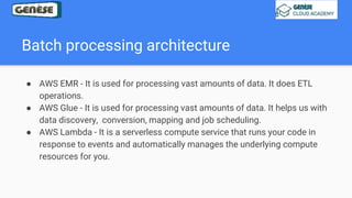 Batch processing architecture
● AWS EMR - It is used for processing vast amounts of data. It does ETL
operations.
● AWS Glue - It is used for processing vast amounts of data. It helps us with
data discovery, conversion, mapping and job scheduling.
● AWS Lambda - It is a serverless compute service that runs your code in
response to events and automatically manages the underlying compute
resources for you.
 