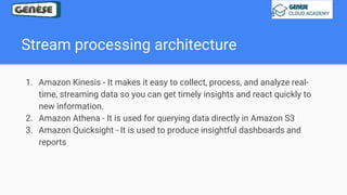 Stream processing architecture
1. Amazon Kinesis - It makes it easy to collect, process, and analyze real-
time, streaming data so you can get timely insights and react quickly to
new information.
2. Amazon Athena - It is used for querying data directly in Amazon S3
3. Amazon Quicksight - It is used to produce insightful dashboards and
reports
 
