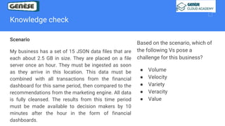 Knowledge check
Scenario
My business has a set of 15 JSON data files that are
each about 2.5 GB in size. They are placed on a file
server once an hour. They must be ingested as soon
as they arrive in this location. This data must be
combined with all transactions from the financial
dashboard for this same period, then compared to the
recommendations from the marketing engine. All data
is fully cleansed. The results from this time period
must be made available to decision makers by 10
minutes after the hour in the form of financial
dashboards.
Based on the scenario, which of
the following Vs pose a
challenge for this business?
● Volume
● Velocity
● Variety
● Veracity
● Value
 