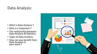 Data Analysis:
• What is Data Analysis ?
• Why is it important ?
• The relationship between
Data Analysis & Statistics.
• Types of Data Analysis.
• How can you benefit from
Data Analysis in
your work ?
 