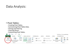 Data Analysis:
• Pivot Tables:
- Creating Pivot Tables.
- Summarizing Pivot Tables Data.
- Sorting and Filtering.
- Inserting Slicers.
- Customizing Pivot Tables.
 