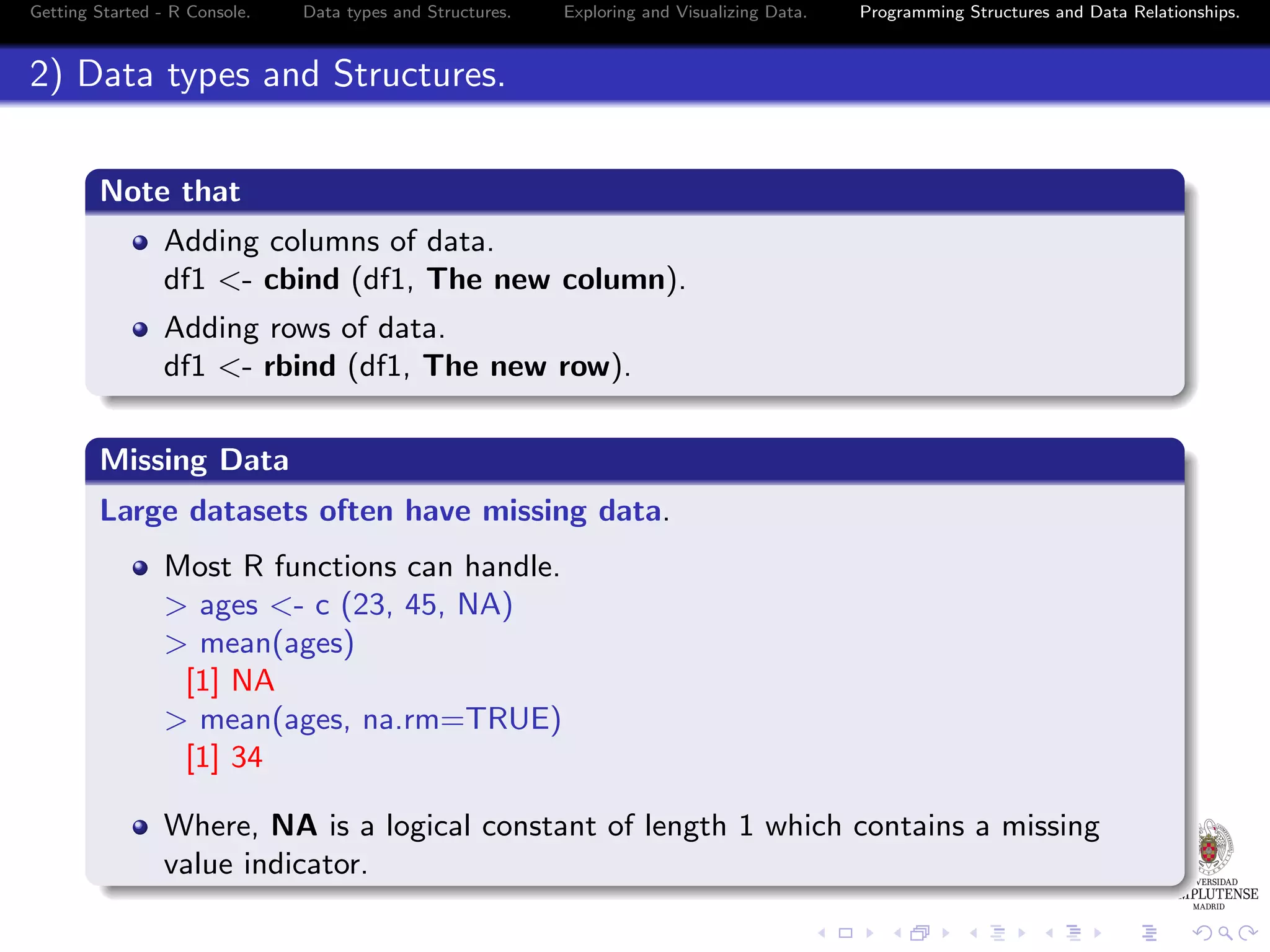 Getting Started - R Console. Data types and Structures. Exploring and Visualizing Data. Programming Structures and Data Relationships. 2) Data types and Structures. Note that Adding columns of data. df1 <- cbind (df1, The new column). Adding rows of data. df1 <- rbind (df1, The new row). Missing Data Large datasets often have missing data. Most R functions can handle. > ages <- c (23, 45, NA) > mean(ages) [1] NA > mean(ages, na.rm=TRUE) [1] 34 Where, NA is a logical constant of length 1 which contains a missing value indicator. 