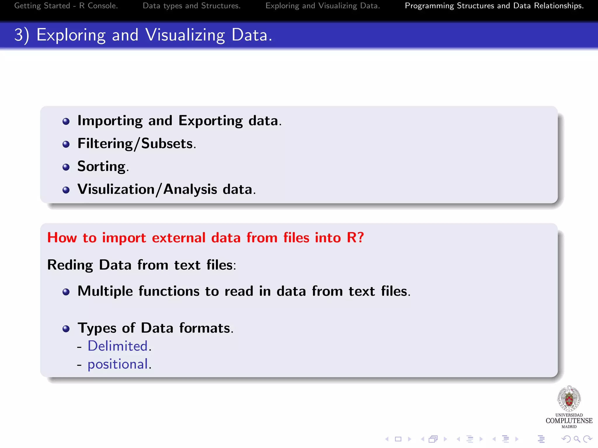 Getting Started - R Console. Data types and Structures. Exploring and Visualizing Data. Programming Structures and Data Relationships. 3) Exploring and Visualizing Data. Importing and Exporting data. Filtering/Subsets. Sorting. Visulization/Analysis data. How to import external data from ﬁles into R? Reding Data from text ﬁles: Multiple functions to read in data from text ﬁles. Types of Data formats. - Delimited. - positional. 
