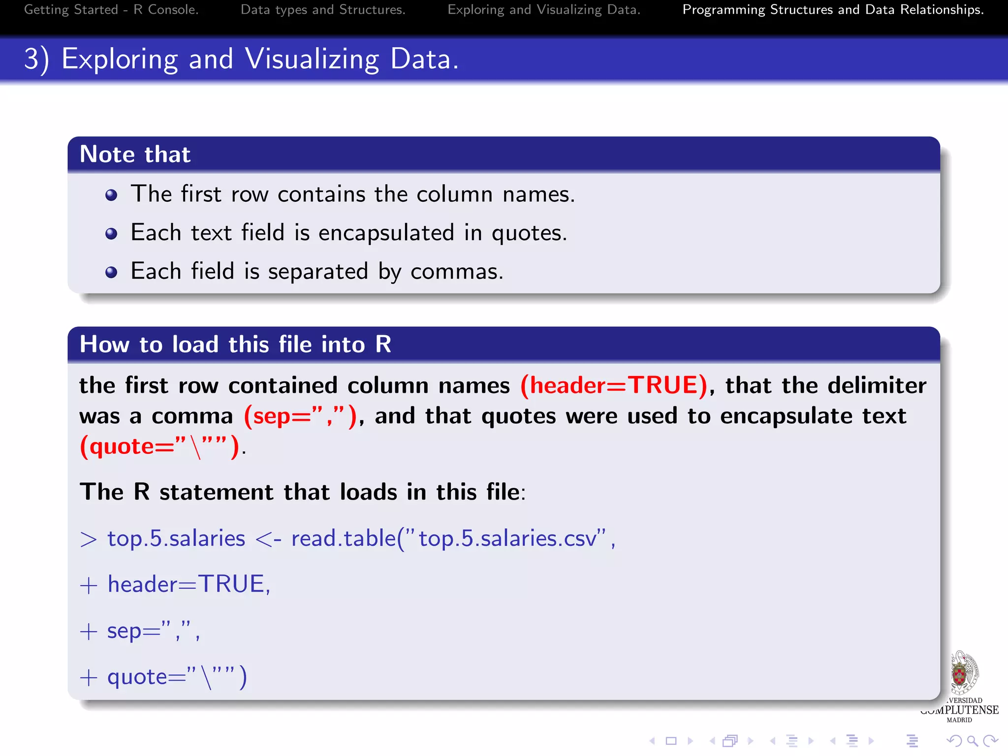 Getting Started - R Console. Data types and Structures. Exploring and Visualizing Data. Programming Structures and Data Relationships. 3) Exploring and Visualizing Data. Note that The ﬁrst row contains the column names. Each text ﬁeld is encapsulated in quotes. Each ﬁeld is separated by commas. How to load this ﬁle into R the ﬁrst row contained column names (header=TRUE), that the delimiter was a comma (sep=”,”), and that quotes were used to encapsulate text (quote=”””). The R statement that loads in this ﬁle: > top.5.salaries <- read.table(”top.5.salaries.csv”, + header=TRUE, + sep=”,”, + quote=”””) 