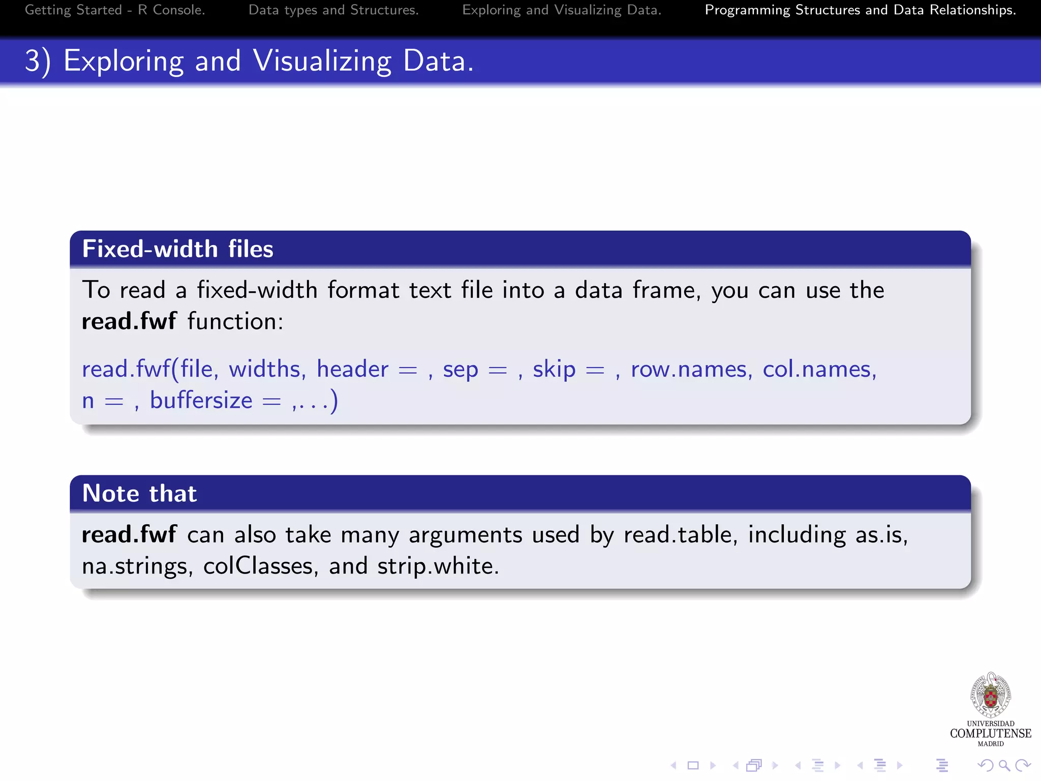Getting Started - R Console. Data types and Structures. Exploring and Visualizing Data. Programming Structures and Data Relationships. 3) Exploring and Visualizing Data. Fixed-width ﬁles To read a ﬁxed-width format text ﬁle into a data frame, you can use the read.fwf function: read.fwf(ﬁle, widths, header = , sep = , skip = , row.names, col.names, n = , buﬀersize = ,. . .) Note that read.fwf can also take many arguments used by read.table, including as.is, na.strings, colClasses, and strip.white. 