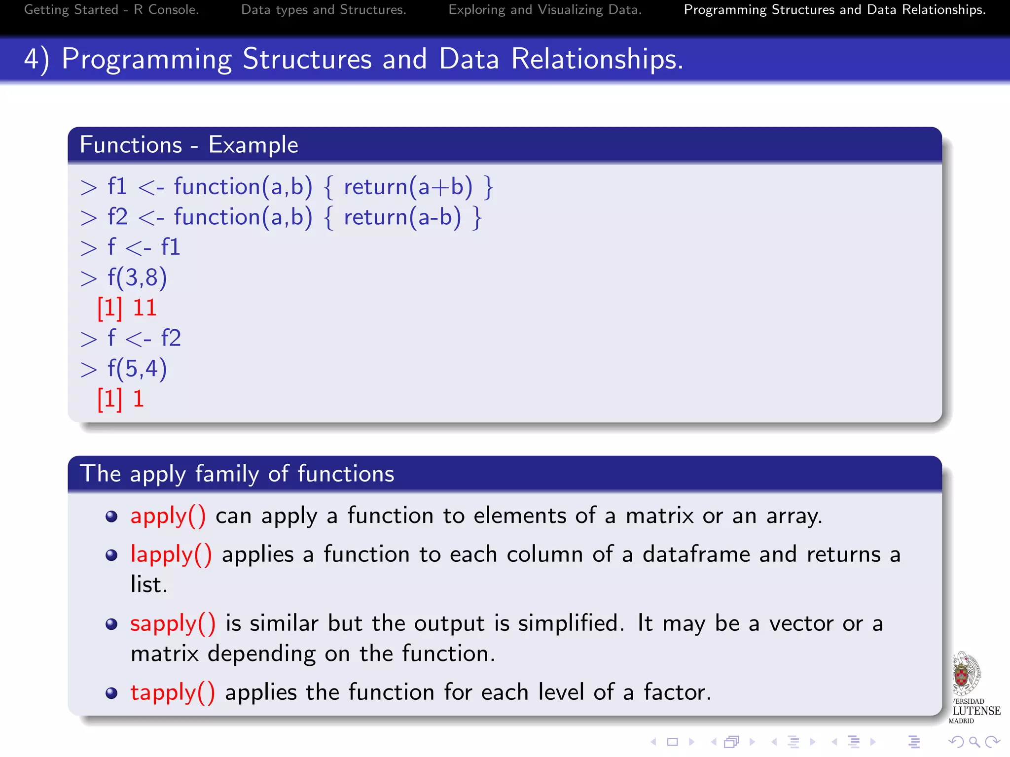 Getting Started - R Console. Data types and Structures. Exploring and Visualizing Data. Programming Structures and Data Relationships. 4) Programming Structures and Data Relationships. Functions - Example > f1 <- function(a,b) { return(a+b) } > f2 <- function(a,b) { return(a-b) } > f <- f1 > f(3,8) [1] 11 > f <- f2 > f(5,4) [1] 1 The apply family of functions apply() can apply a function to elements of a matrix or an array. lapply() applies a function to each column of a dataframe and returns a list. sapply() is similar but the output is simpliﬁed. It may be a vector or a matrix depending on the function. tapply() applies the function for each level of a factor. 