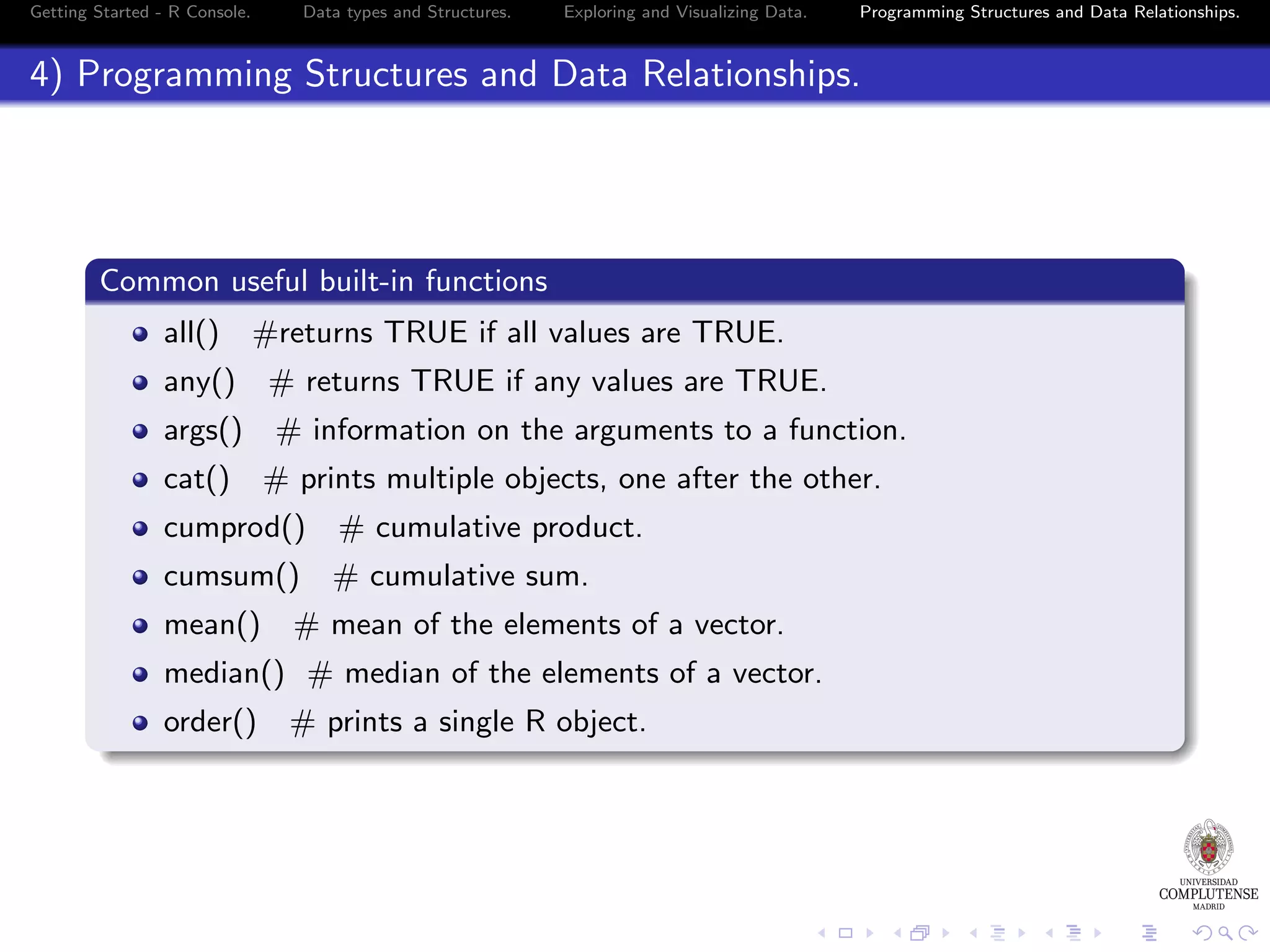 Getting Started - R Console. Data types and Structures. Exploring and Visualizing Data. Programming Structures and Data Relationships. 4) Programming Structures and Data Relationships. Common useful built-in functions all() #returns TRUE if all values are TRUE. any() args() cat() # returns TRUE if any values are TRUE. # information on the arguments to a function. # prints multiple objects, one after the other. cumprod() # cumulative product. cumsum() # cumulative sum. mean() # mean of the elements of a vector. median() # median of the elements of a vector. order() # prints a single R object. 