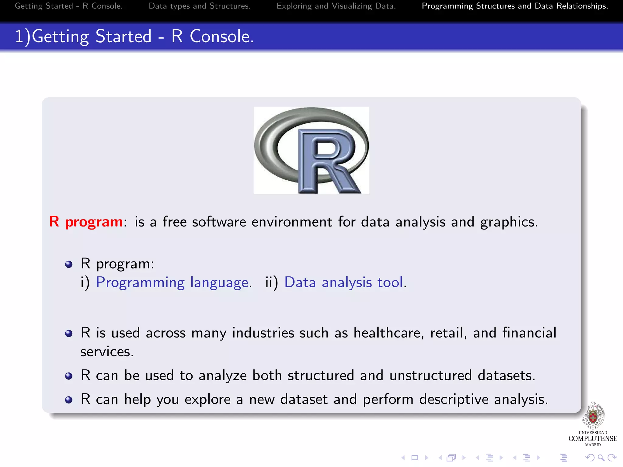 Getting Started - R Console. Data types and Structures. Exploring and Visualizing Data. Programming Structures and Data Relationships. 1)Getting Started - R Console. R program: is a free software environment for data analysis and graphics. R program: i) Programming language. ii) Data analysis tool. R is used across many industries such as healthcare, retail, and ﬁnancial services. R can be used to analyze both structured and unstructured datasets. R can help you explore a new dataset and perform descriptive analysis. 