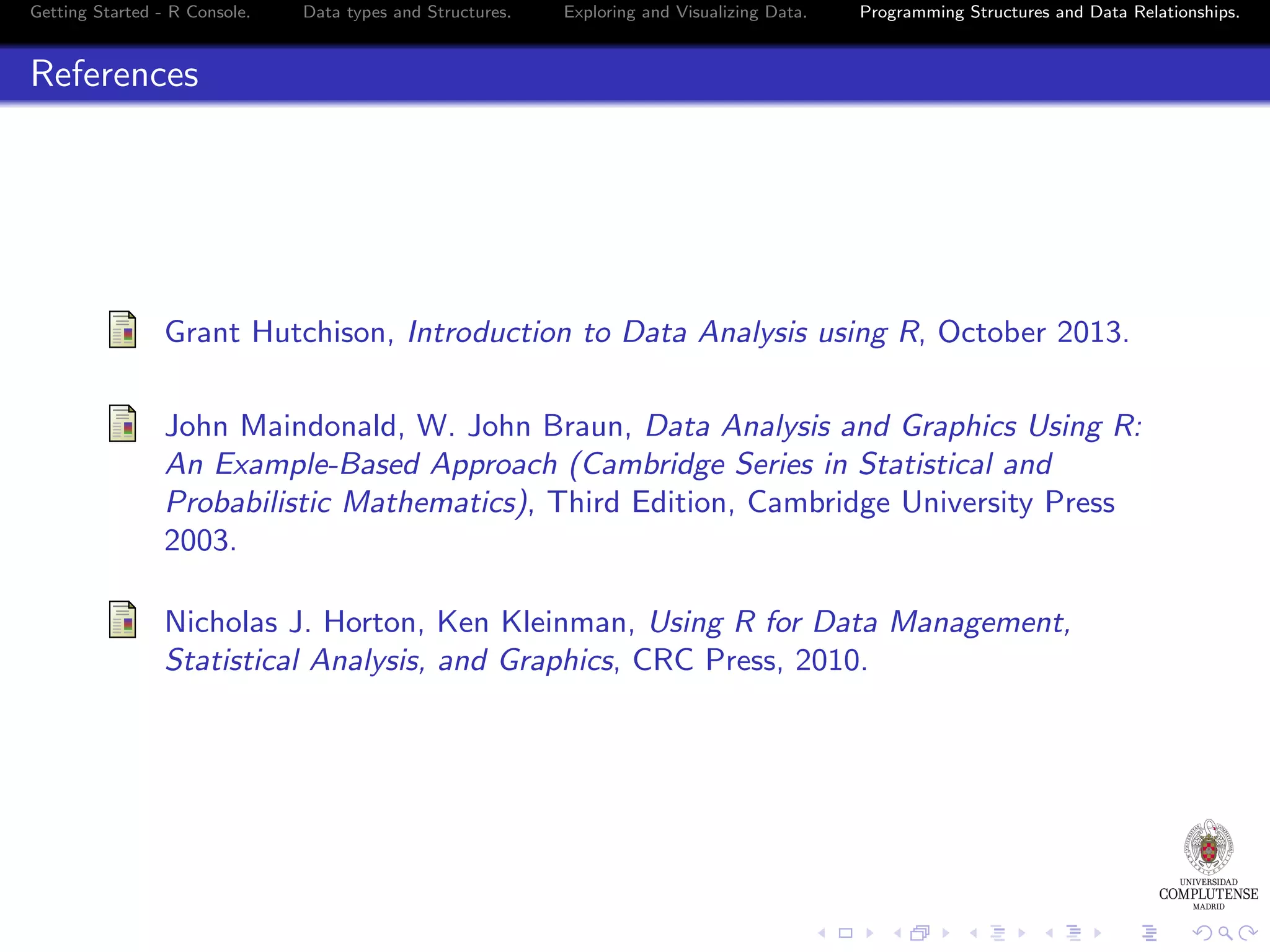 Getting Started - R Console. Data types and Structures. Exploring and Visualizing Data. Programming Structures and Data Relationships. References Grant Hutchison, Introduction to Data Analysis using R, October 2013. John Maindonald, W. John Braun, Data Analysis and Graphics Using R: An Example-Based Approach (Cambridge Series in Statistical and Probabilistic Mathematics), Third Edition, Cambridge University Press 2003. Nicholas J. Horton, Ken Kleinman, Using R for Data Management, Statistical Analysis, and Graphics, CRC Press, 2010. 