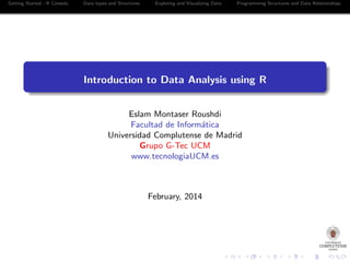 Getting Started - R Console.

Data types and Structures.

Exploring and Visualizing Data.

Programming Structures and Data Relationships.

Introduction to Data Analysis using R
Eslam Montaser Roushdi
Facultad de Inform´tica
a
Universidad Complutense de Madrid
Grupo G-Tec UCM
www.tecnologiaUCM.es

February, 2014

 