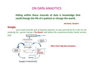 ON DATA ANALYTICS
Google,
once could conclude with its big data expertise, to raise warning for flu in the U.S. by
analyzing the queries having a ‘flu theme’ well before the conventional public health services
[10].
Hiding within those mounds of data is knowledge that
could change the life of a patient or change the world.
Atul Butte, Stanford
Well, that’s Big Data Analytics.
Google’s Prediction[5]
 