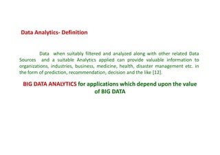 Data when suitably filtered and analyzed along with other related Data
Sources and a suitable Analytics applied can provide valuable information to
organizations, industries, business, medicine, health, disaster management etc. in
the form of prediction, recommendation, decision and the like [12].
Data Analytics- Definition
BIG DATA ANALYTICS for applications which depend upon the value
of BIG DATA
 