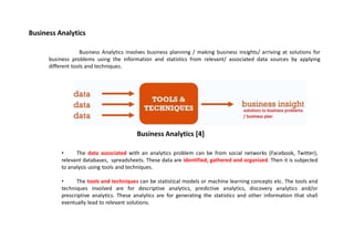 Business Analytics
Business Analytics involves business planning / making business insights/ arriving at solutions for
business problems using the information and statistics from relevant/ associated data sources by applying
different tools and techniques.
• The data associated with an analytics problem can be from social networks (Facebook, Twitter),
relevant databases, spreadsheets. These data are identified, gathered and organized. Then it is subjected
to analysis using tools and techniques.
• The tools and techniques can be statistical models or machine learning concepts etc. The tools and
techniques involved are for descriptive analytics, predictive analytics, discovery analytics and/or
prescriptive analytics. These analytics are for generating the statistics and other information that shall
eventually lead to relevant solutions.
Business Analytics [4]
 