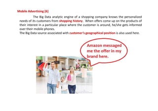 Mobile Advertising [6]
The Big Data analytic engine of a shopping company knows the personalized
needs of its customers from shopping history. When offers come up on the products of
their interest in a particular place where the customer is around, he/she gets informed
over their mobile phones.
The Big Data source associated with customer’s geographical position is also used here.
 