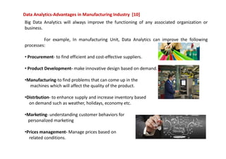 Data Analytics-Advantages in Manufacturing Industry [10]
Big Data Analytics will always improve the functioning of any associated organization or
business.
For example, In manufacturing Unit, Data Analytics can improve the following
processes:
• Procurement- to find efficient and cost-effective suppliers.
• Product Development- make innovative design based on demand.
•Manufacturing-to find problems that can come up in the
machines which will affect the quality of the product.
•Distrbution- to enhance supply and increase inventory based
on demand such as weather, holidays, economy etc.
•Marketing- understanding customer behaviors for
personalized marketing
•Prices management- Manage prices based on
related conditions.
 