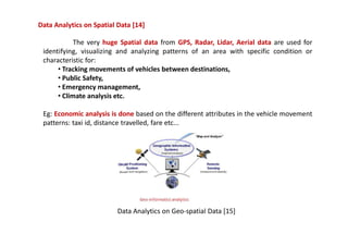 Data Analytics on Spatial Data [14]
The very huge Spatial data from GPS, Radar, Lidar, Aerial data are used for
identifying, visualizing and analyzing patterns of an area with specific condition or
characteristic for:
• Tracking movements of vehicles between destinations,
• Public Safety,
• Emergency management,
• Climate analysis etc.
Eg: Economic analysis is done based on the different attributes in the vehicle movement
patterns: taxi id, distance travelled, fare etc...
Data Analytics on Geo-spatial Data [15]
 