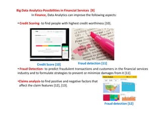 Big Data Analytics-Possibilities in Financial Services [9]
In Finance, Data Analytics can improve the following aspects:
• Credit Scoring- to find people with highest credit worthiness [10].
• Fraud Detection- to predict fraudulent transactions and customers in the financial services
industry and to formulate strategies to prevent or minimize damages from it [11].
•Claims analysis-to find positive and negative factors that
affect the claim features [12], [13].
Credit Score [10] Fraud detection [11]
Fraud detection [12]
 