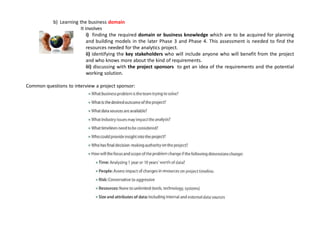 b) Learning the business domain
It involves
i) finding the required domain or business knowledge which are to be acquired for planning
and building models in the later Phase 3 and Phase 4. This assessment is needed to find the
resources needed for the analytics project.
ii) identifying the key stakeholders who will include anyone who will benefit from the project
and who knows more about the kind of requirements.
iii) discussing with the project sponsors to get an idea of the requirements and the potential
working solution.
Common questions to interview a project sponsor:
 