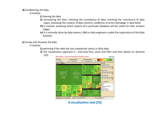 d) Conditioning the data.
It involves
i) cleaning the data.
ii) normalizing the data: checking the consistency of data, checking the consistency of data
types, reviewing the content of data columns, evidences of errors (breakage in data feed).
iii) it involves analyzing which aspects of a particular database will be useful for later analysis
stages.
iv) it is normally done by data owners, DBA or data engineers unde4 the supervision of the Data
Scientist.
e) Survey and Visualize the data.
It involves
i) examining if the data has any unexpected values or dirty data.
ii) The visualization approach is : overview first, zoom and filter and then details on demand
[23].
A visualization tool [24]
 