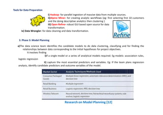 Tools for Data Preparation
i) Hadoop- for parallel ingestion of massive data from multiple sources.
ii)Alpine Miner- for creating analytic workflows (eg: first selecting first 10 customers
and the doing descriptive analytics then clustering )
iii) Open Refine- robust GUI based open source for data
transformation.
iv) Data Wrangler- for data cleaning and data transformation.
3. Phase 3: Model Planning
Research on Model Planning [12]
a)The data science team identifies the candidate models to do data clustering, classifying and for finding the
relationships between data corresponding to the initial hypotheses for project objectives.
It involves finding
i)if a single model or a series of analytical models required. Eg models: association rules,
logistic regression
ii) capture the most essential predictors and variables. Eg: If the team plans regression
analysis, identify candidate predictors and outcome variables of the model.
 