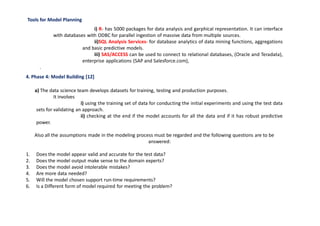 Tools for Model Planning
i) R- has 5000 packages for data analysis and garphical representation. It can interface
with databases with ODBC for parallel ingestion of massive data from multiple sources.
ii)SQL Analysis Services- for database analytics of data mining functions, aggregations
and basic predictive models.
iii) SAS/ACCESS can be used to connect to relational databases, (Oracle and Teradata),
enterprise applications (SAP and Salesforce.com),
.
4. Phase 4: Model Building [12]
a) The data science team develops datasets for training, testing and production purposes.
It involves
i) using the training set of data for conducting the initial experiments and using the test data
sets for validating an approach.
ii) checking at the end if the model accounts for all the data and if it has robust predictive
power.
Also all the assumptions made in the modeling process must be regarded and the following questions are to be
answered:
1. Does the model appear valid and accurate for the test data?
2. Does the model output make sense to the domain experts?
3. Does the model avoid intolerable mistakes?
4. Are more data needed?
5. Will the model chosen support run-time requirements?
6. Is a Different form of model required for meeting the problem?
 