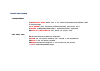 Tools for Model Building
Commercial tools:
i) SAS Enterprise Miner- allows users to run predictive and descriptive models based
on enterprise data.
ii)SPSS Modeler- offers methods to explore and analyse data through a GUI.
iii) Matlab- for a variety of data analytics algorithms and data exploration.
iv) STATISTICA, MATHEMATICA- data mining and analytics tools.
Open Source tools:
i) R- R commands can be executed in database.
ii)Octave- has functionality of Matlab and is suitable for machine learning.
iii) WEKA- a free data mining software.
iv) Python-programming language for machine learning and analysis.
v) SQL-for database implementations.
 