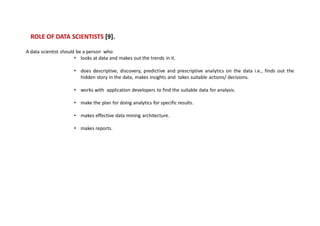 ROLE OF DATA SCIENTISTS [9].
A data scientist should be a person who
• looks at data and makes out the trends in it.
• does descriptive, discovery, predictive and prescriptive analytics on the data i.e., finds out the
hidden story in the data, makes insights and takes suitable actions/ decisions.
• works with application developers to find the suitable data for analysis.
• make the plan for doing analytics for specific results.
• makes effective data mining architecture.
• makes reports.
 
