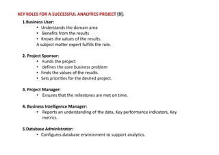 KEY ROLES FOR A SUCCESSFUL ANALYTICS PROJECT [9].
1.Business User:
• Understands the domain area
• Benefits from the results
• Knows the values of the results.
A subject matter expert fulfills the role.
2. Project Sponsor:
• Funds the project
• defines the core business problem
• Finds the values of the results.
• Sets priorities for the desired project.
3. Project Manager:
• Ensures that the milestones are met on time.
4. Business Intelligence Manager:
• Reports an understanding of the data, Key performance indicators, Key
metrics.
5.Database Administrator:
• Configures database environment to support analytics.
 