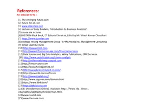 References:
For slides (23 to 40, )
[1] The emerging future.com
[2] future for all.com
[3] www.slideshare.net
[4] Lectures of Cody Baldwin, ‘Introduction to Business Analytics’.
[5]course era lectures
[6]BIG DATA-Black Book, DT Editorial Services, Editd by Mr. Vikash Kumar Chaudhari
[7] https://www.daimler.com
[8]Strategic Pricing Management Group - SPMGPricing Inc. Management Consulting
[9] Simpli Learn Lectures
[10] https://www.mint.com
[11] http://www.information-age.com/financial-services
[12] Data Science and Big Data Analytics, Wiley Publications, EMC Services.
[13] http://www.usabilitybok.org/claims-analysis
[14] http://millennialblawg.typepad.com
[15]http://kimcorcoran.com
[16]http://lookwhathappened.in/
[17] http://www.been-cheated-on.com/
[18] https://powerbi.microsoft.com
[19] http://www.ciselab.org/
[20]http://www.sisgreen.com/domain.html
[21]https://www.dbdr.com/
[22] https://tekclasses.com
[23] B. Shneiderman [Online]. Available: http : //www. ifp . illinois .
edu/nabhcs/abstracts/shneiderman.html.
[24]www.cs.umd.edu
[25] www.themuse.com
 