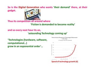 Thus its competition all around where
‘Fiction is demanded to become reality’
and so every next hour its an,
‘astounding Technology coming up’
‘Technologies (hardware, software,
computational…)
grow in an exponential order’…
Speed of technology growth [6]
So is the Digital Generation who wants ‘their demand’ there, at their
gadget.
 