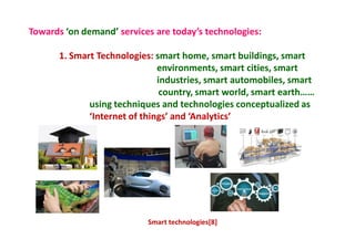 Towards ‘on demand’ services are today’s technologies:
1. Smart Technologies: smart home, smart buildings, smart
environments, smart cities, smart
industries, smart automobiles, smart
country, smart world, smart earth……
using techniques and technologies conceptualized as
‘Internet of things’ and ‘Analytics’
Smart technologies[8]
 