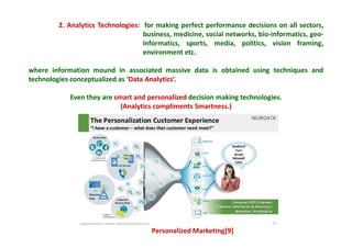 2. Analytics Technologies: for making perfect performance decisions on all sectors,
business, medicine, social networks, bio-informatics, geo-
informatics, sports, media, politics, vision framing,
environment etc.
where information mound in associated massive data is obtained using techniques and
technologies conceptualized as ‘Data Analytics’.
Even they are smart and personalized decision making technologies.
(Analytics compliments Smartness.)
Personalized Marketing[9]
 