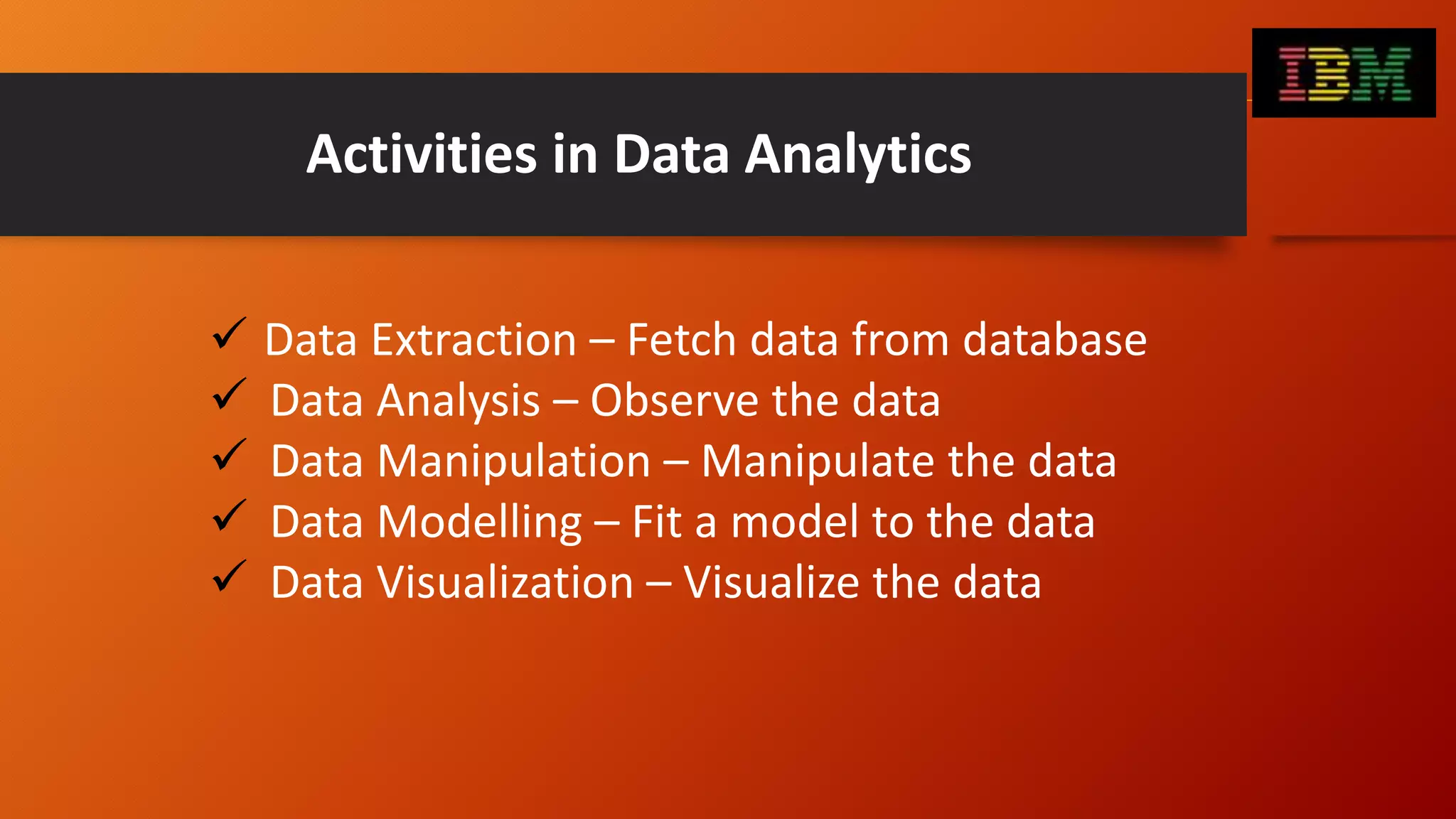 Activities in Data Analytics
 Data Extraction – Fetch data from database
 Data Analysis – Observe the data
 Data Manipulation – Manipulate the data
 Data Modelling – Fit a model to the data
 Data Visualization – Visualize the data
 
