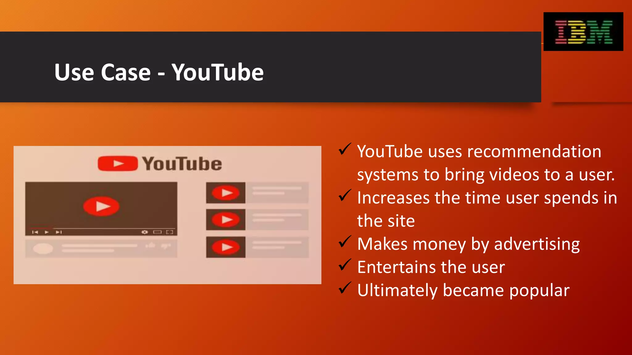Use Case - YouTube
 YouTube uses recommendation
systems to bring videos to a user.
 Increases the time user spends in
the site
 Makes money by advertising
 Entertains the user
 Ultimately became popular
 