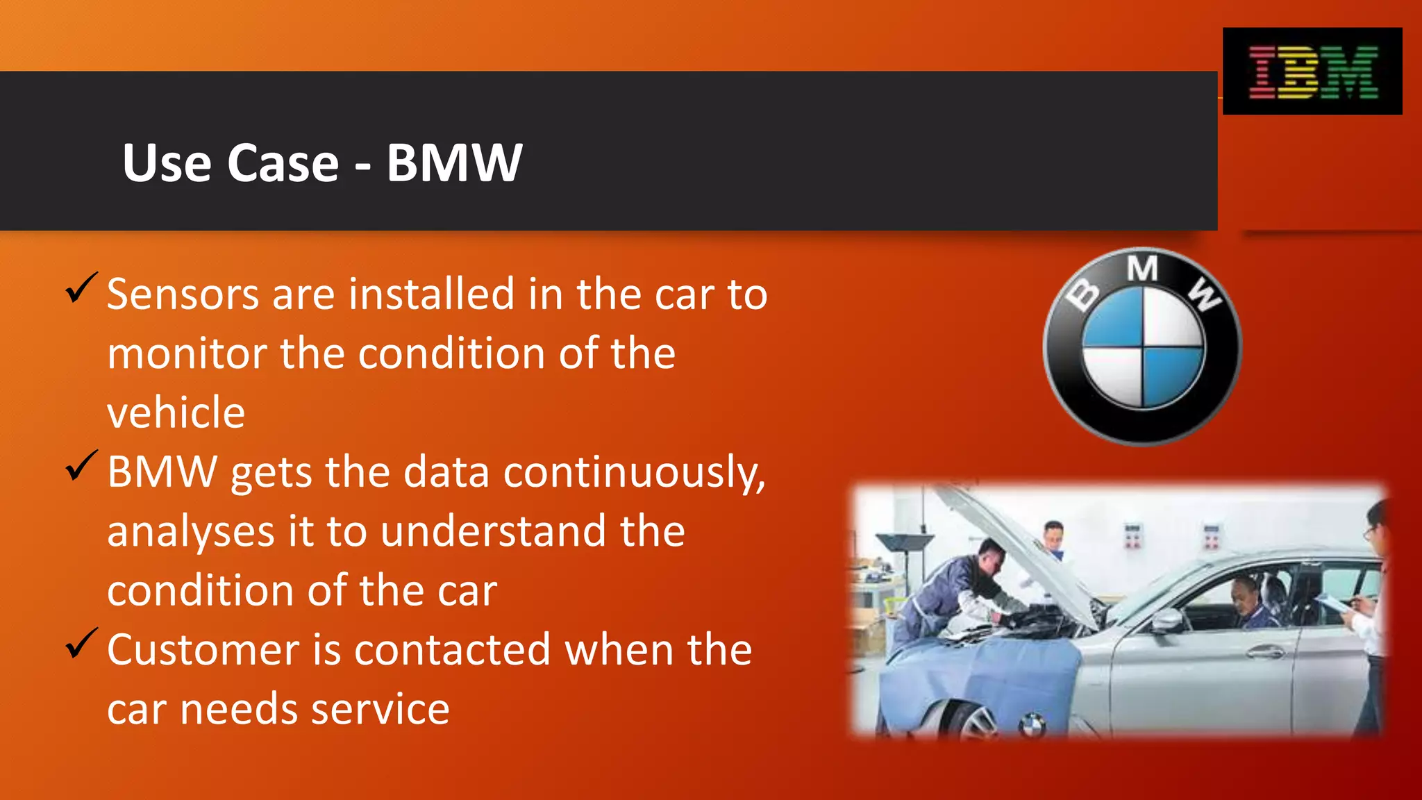 Use Case - BMW
Sensors are installed in the car to
monitor the condition of the
vehicle
BMW gets the data continuously,
analyses it to understand the
condition of the car
Customer is contacted when the
car needs service
 