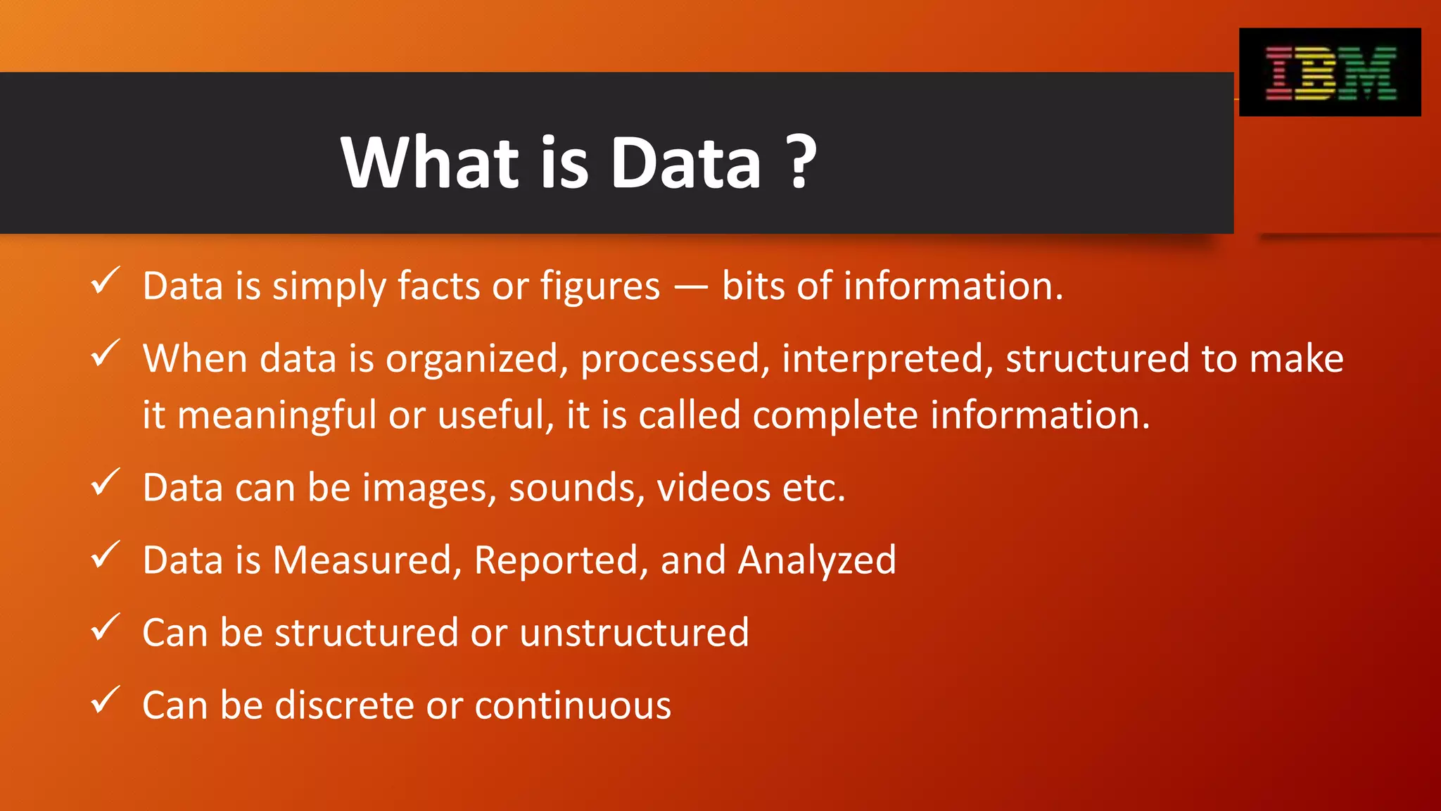 What is Data ?
 Data is simply facts or figures — bits of information.
 When data is organized, processed, interpreted, structured to make
it meaningful or useful, it is called complete information.
 Data can be images, sounds, videos etc.
 Data is Measured, Reported, and Analyzed
 Can be structured or unstructured
 Can be discrete or continuous
 