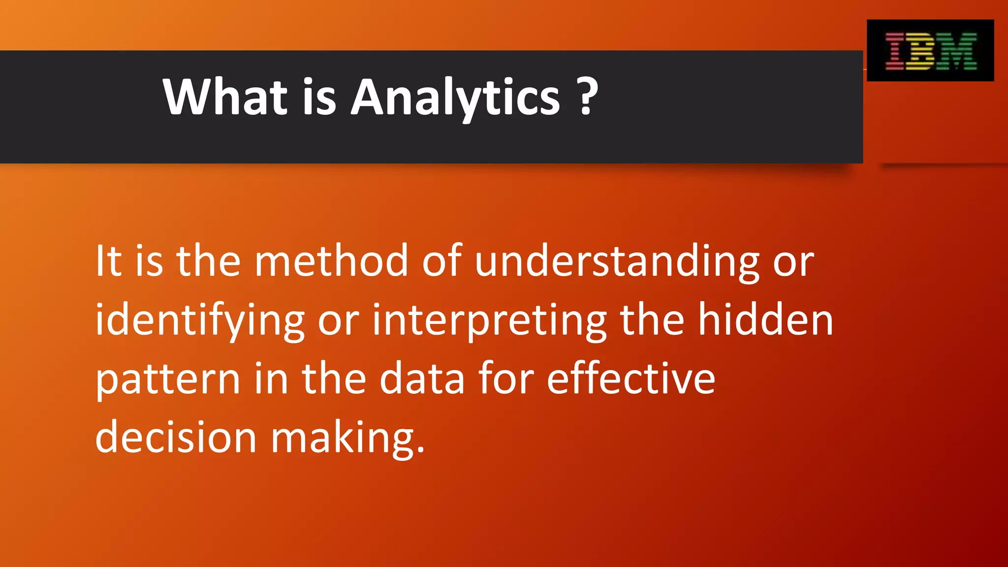 What is Analytics ?
It is the method of understanding or
identifying or interpreting the hidden
pattern in the data for effective
decision making.
 