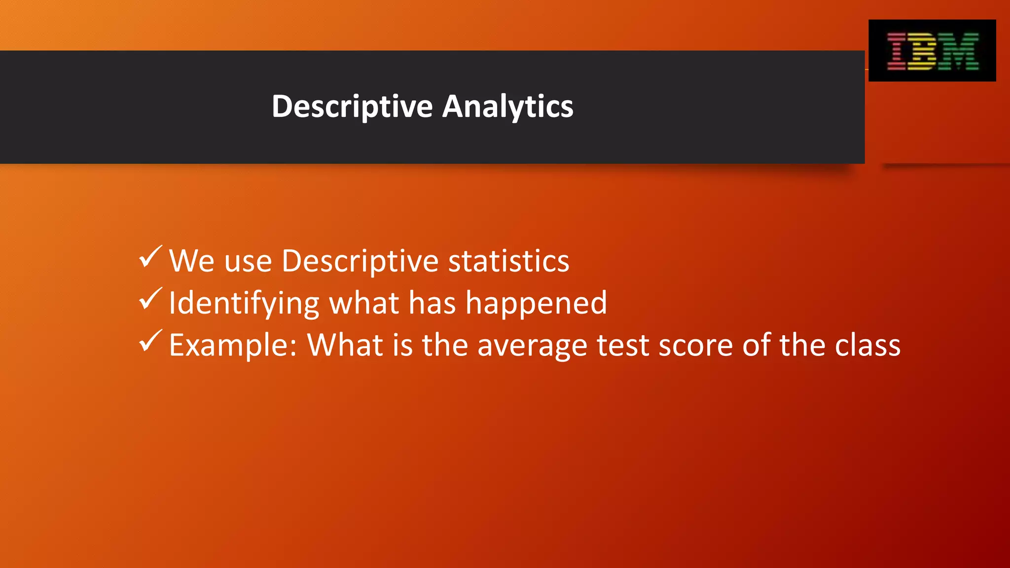 Descriptive Analytics
We use Descriptive statistics
Identifying what has happened
Example: What is the average test score of the class
 