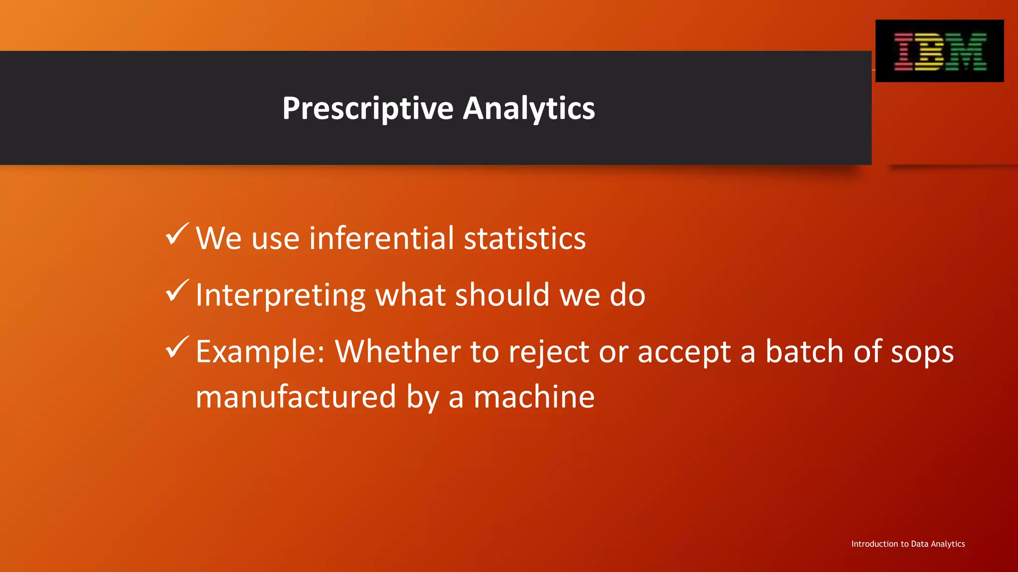 Prescriptive Analytics
We use inferential statistics
Interpreting what should we do
Example: Whether to reject or accept a batch of sops
manufactured by a machine
Introduction to Data Analytics
 