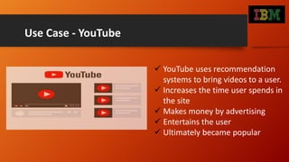 Use Case - YouTube
 YouTube uses recommendation
systems to bring videos to a user.
 Increases the time user spends in
the site
 Makes money by advertising
 Entertains the user
 Ultimately became popular
 