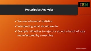 Prescriptive Analytics
We use inferential statistics
Interpreting what should we do
Example: Whether to reject or accept a batch of sops
manufactured by a machine
Introduction to Data Analytics
 