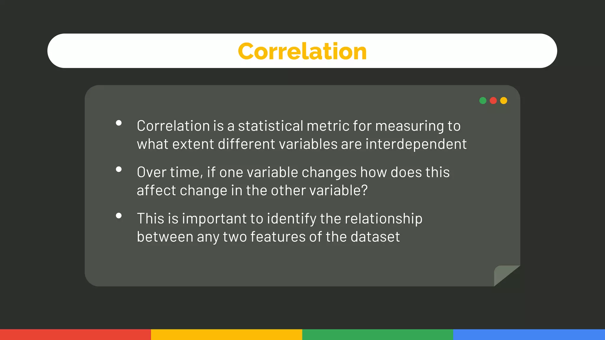 Correlation
• Correlation is a statistical metric for measuring to
what extent different variables are interdependent
• Over time, if one variable changes how does this
affect change in the other variable?
• This is important to identify the relationship
between any two features of the dataset
 