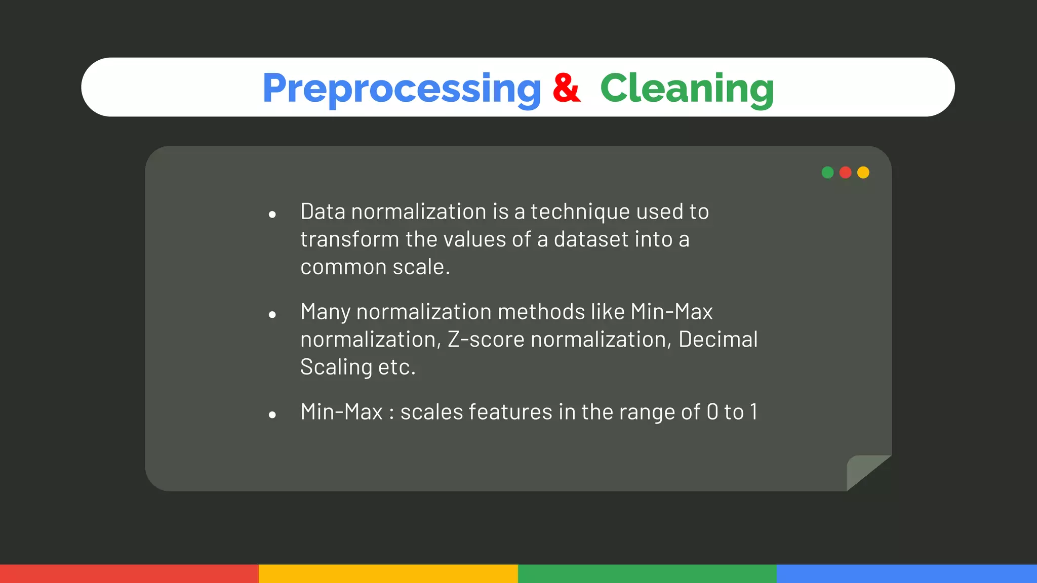 ● Data normalization is a technique used to
transform the values of a dataset into a
common scale.
● Many normalization methods like Min-Max
normalization, Z-score normalization, Decimal
Scaling etc.
● Min-Max : scales features in the range of 0 to 1
Preprocessing & Cleaning
 