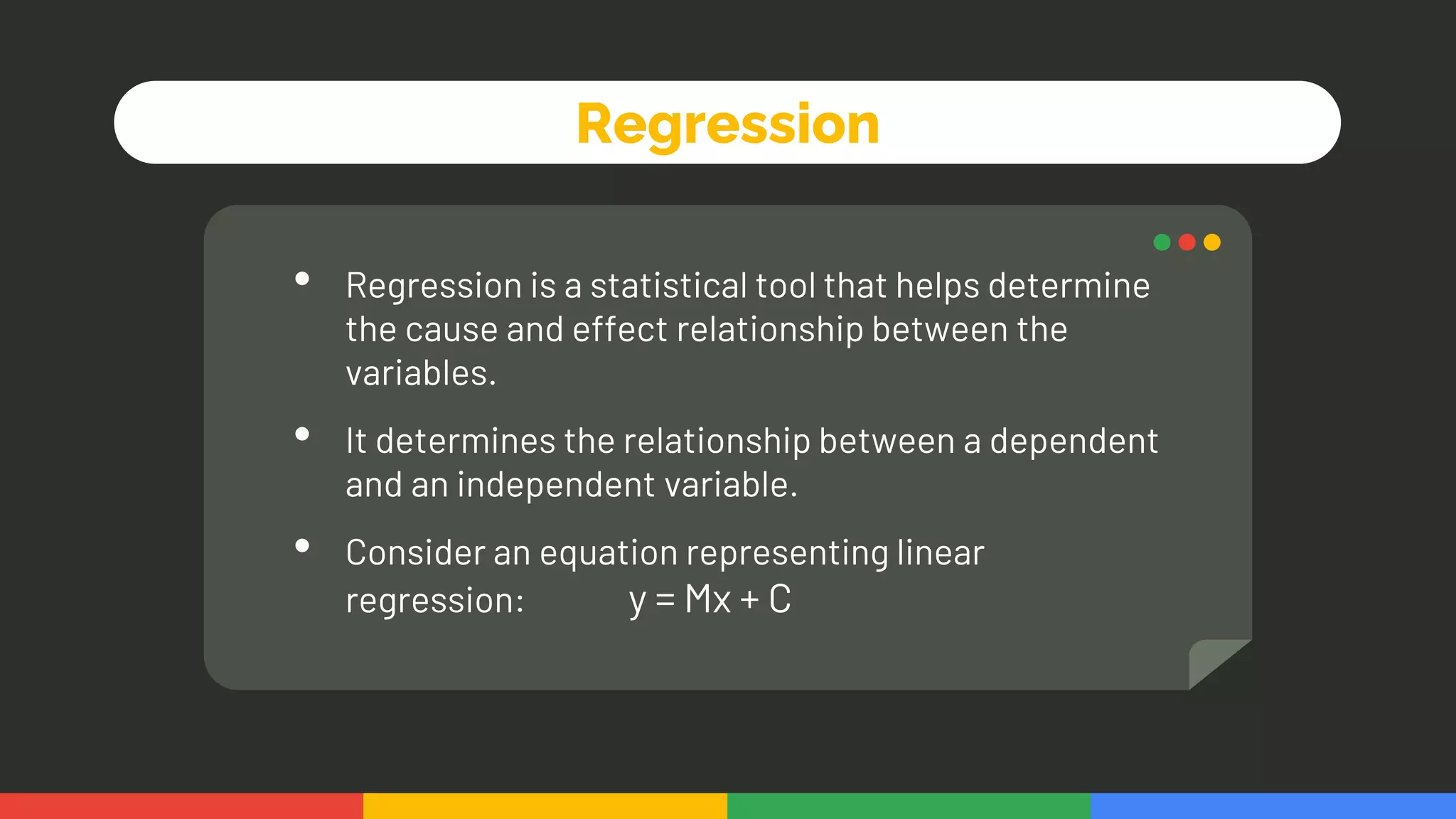 Regression
• Regression is a statistical tool that helps determine
the cause and effect relationship between the
variables.
• It determines the relationship between a dependent
and an independent variable.
• Consider an equation representing linear
regression: y = Mx + C
 