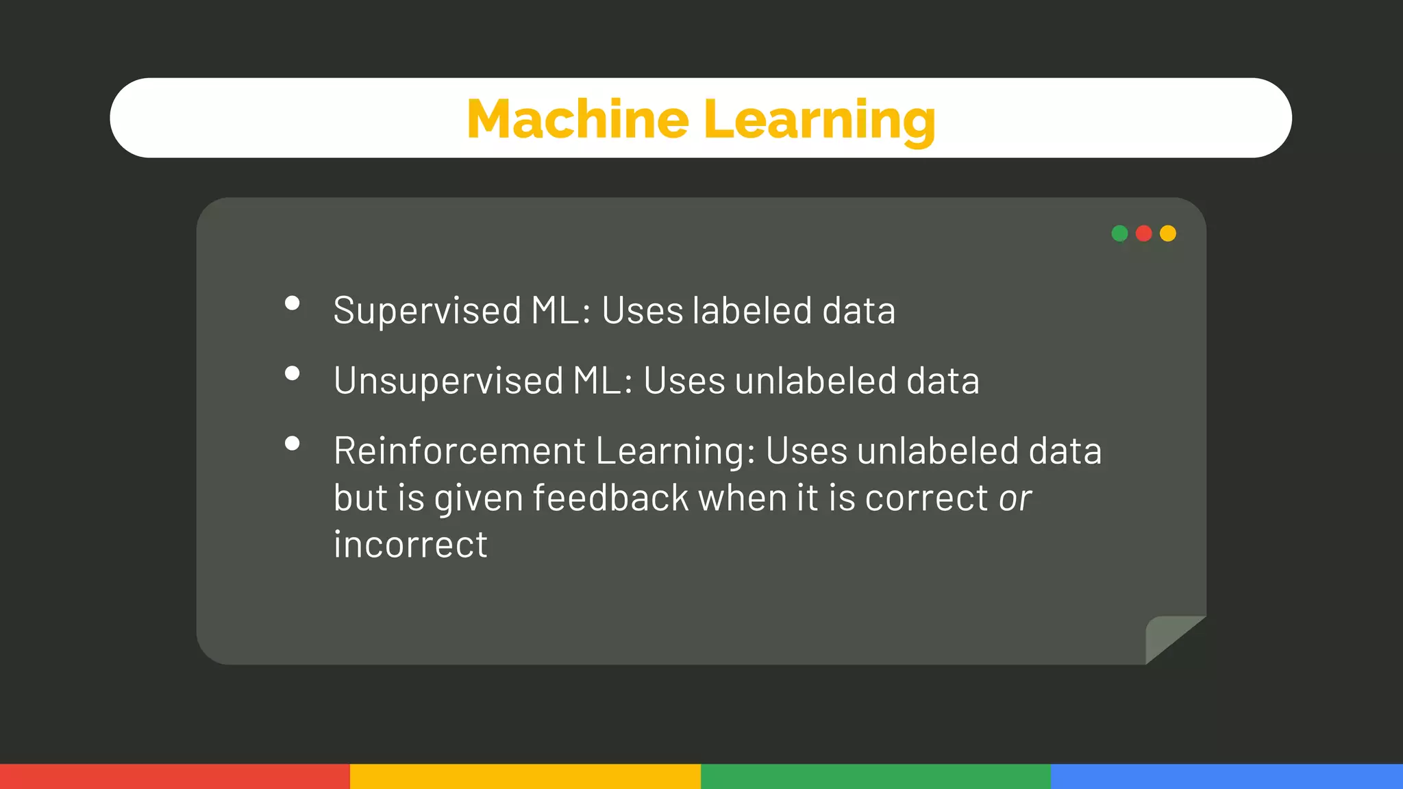 Machine Learning
• Supervised ML: Uses labeled data
• Unsupervised ML: Uses unlabeled data
• Reinforcement Learning: Uses unlabeled data
but is given feedback when it is correct or
incorrect
 