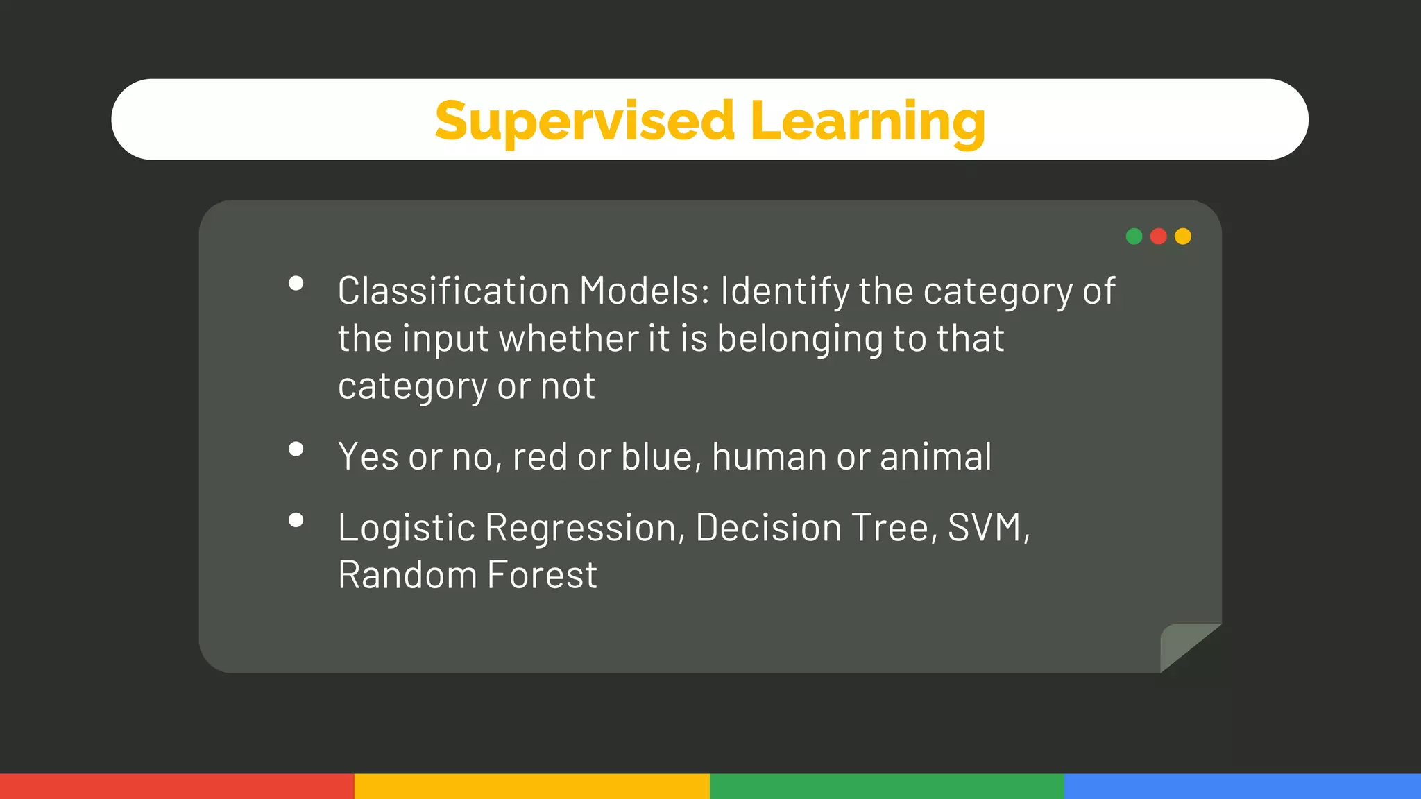 Supervised Learning
• Classification Models: Identify the category of
the input whether it is belonging to that
category or not
• Yes or no, red or blue, human or animal
• Logistic Regression, Decision Tree, SVM,
Random Forest
 